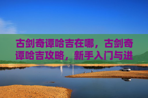 古剑奇谭哈吉在哪,古剑奇谭哈吉攻略,新手入门与进阶指南 古剑奇谭哈吉在哪,古剑奇谭哈吉攻略,新手入门与进阶指南