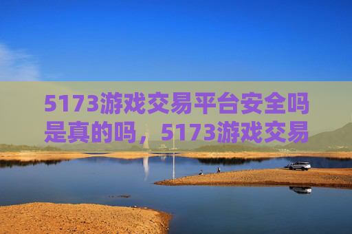 5173游戏交易平台安全吗是真的吗，5173游戏交易平台安全指南