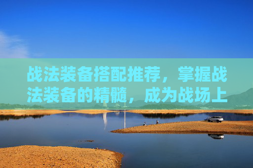 战法装备搭配推荐，掌握战法装备的精髓，成为战场上的不败王者