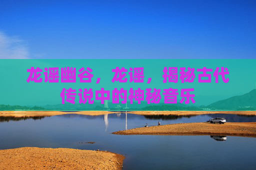 龙谣幽谷,龙谣,揭秘古代传说中的神秘音乐 龙谣幽谷,龙谣,揭秘古代传说中的神秘音乐