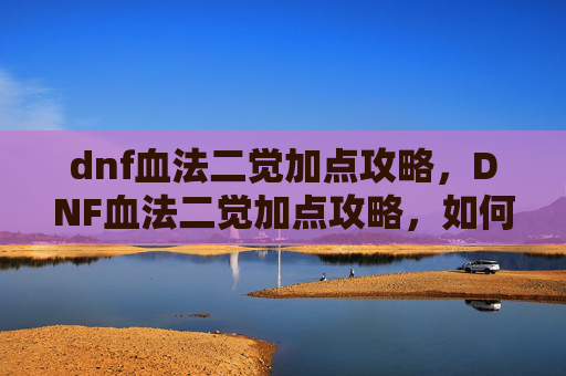 dnf血法二觉加点攻略，DNF血法二觉加点攻略，如何最大化你的伤害输出
