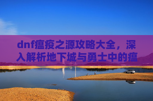 dnf瘟疫之源攻略大全,深入解析地下城与勇士中的瘟疫之源——如何高效利用你的治疗者 dnf瘟疫之源攻略大全,深入解析地下城与勇士中的瘟疫之源——如何高效利用你的治疗者