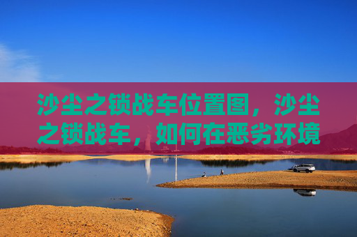 沙尘之锁战车位置图,沙尘之锁战车,如何在恶劣环境中保持战斗力 沙尘之锁战车位置图,沙尘之锁战车,如何在恶劣环境中保持战斗力