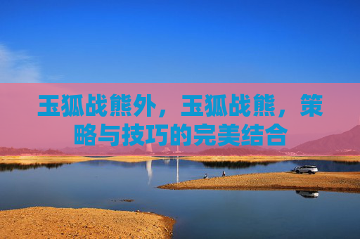 玉狐战熊外,玉狐战熊,策略与技巧的完美结合 玉狐战熊外,玉狐战熊,策略与技巧的完美结合