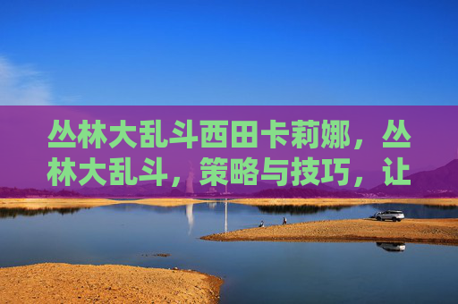 丛林大乱斗西田卡莉娜,丛林大乱斗,策略与技巧,让你成为丛林之王 丛林大乱斗西田卡莉娜,丛林大乱斗,策略与技巧,让你成为丛林之王