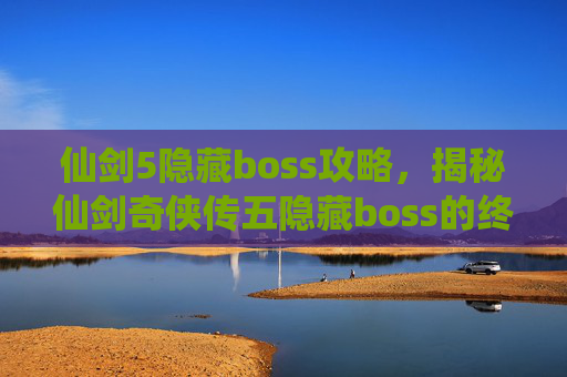 仙剑5隐藏boss攻略,揭秘仙剑奇侠传五隐藏boss的终极攻略 仙剑5隐藏boss攻略,揭秘仙剑奇侠传五隐藏boss的终极攻略