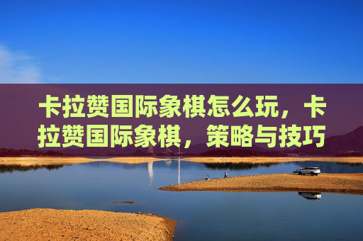 卡拉赞国际象棋怎么玩,卡拉赞国际象棋,策略与技巧的深度解析 卡拉赞国际象棋怎么玩,卡拉赞国际象棋,策略与技巧的深度解析