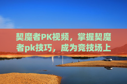 契魔者PK视频，掌握契魔者pk技巧，成为竞技场上的不败王者