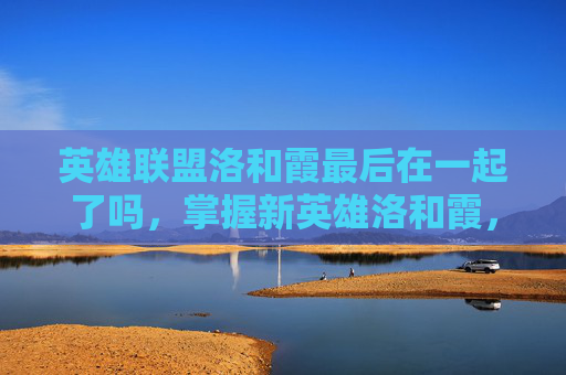 英雄联盟洛和霞最后在一起了吗,掌握新英雄洛和霞,全面攻略指南 英雄联盟洛和霞最后在一起了吗,掌握新英雄洛和霞,全面攻略指南