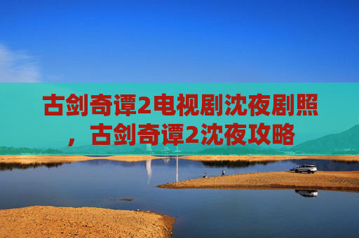 古剑奇谭2电视剧沈夜剧照,古剑奇谭2沈夜攻略 古剑奇谭2电视剧沈夜剧照,古剑奇谭2沈夜攻略