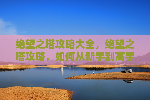 绝望之塔攻略大全，绝望之塔攻略，如何从新手到高手，一步步征服这座挑战重重的塔楼！