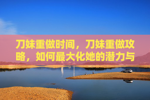 刀妹重做时间,刀妹重做攻略,如何最大化她的潜力与影响 刀妹重做时间,刀妹重做攻略,如何最大化她的潜力与影响