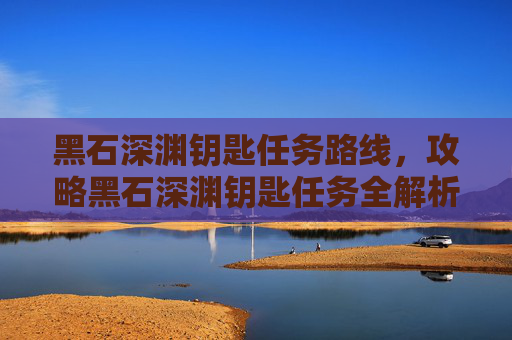 黑石深渊钥匙任务路线,攻略黑石深渊钥匙任务全解析 黑石深渊钥匙任务路线,攻略黑石深渊钥匙任务全解析