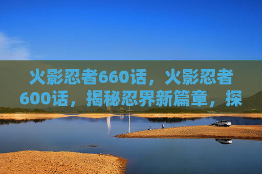 火影忍者660话,火影忍者600话,揭秘忍界新篇章,探索忍者世界的奥秘 火影忍者660话,火影忍者600话,揭秘忍界新篇章,探索忍者世界的奥秘