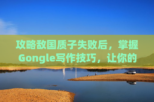 攻略敌国质子失败后,掌握Gongle写作技巧,让你的文章更具吸引力 攻略敌国质子失败后,掌握Gongle写作技巧,让你的文章更具吸引力