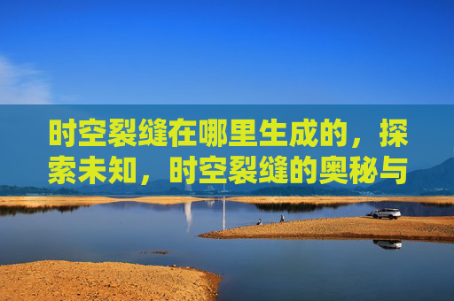 时空裂缝在哪里生成的,探索未知,时空裂缝的奥秘与攻略 时空裂缝在哪里生成的,探索未知,时空裂缝的奥秘与攻略