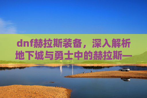 dnf赫拉斯装备,深入解析地下城与勇士中的赫拉斯——一个值得你深入了解的角色 dnf赫拉斯装备,深入解析地下城与勇士中的赫拉斯——一个值得你深入了解的角色