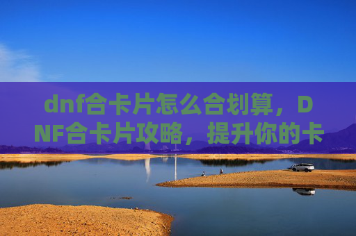 dnf合卡片怎么合划算,DNF合卡片攻略,提升你的卡片收集效率 dnf合卡片怎么合划算,DNF合卡片攻略,提升你的卡片收集效率