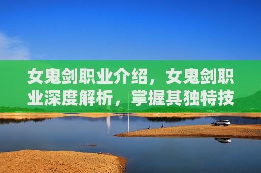 女鬼剑职业介绍，女鬼剑职业深度解析，掌握其独特技能与战斗策略