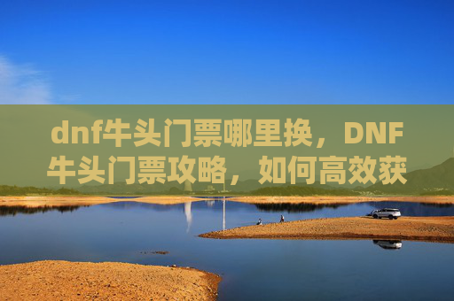 dnf牛头门票哪里换,DNF牛头门票攻略,如何高效获取与利用牛头门票 dnf牛头门票哪里换,DNF牛头门票攻略,如何高效获取与利用牛头门票