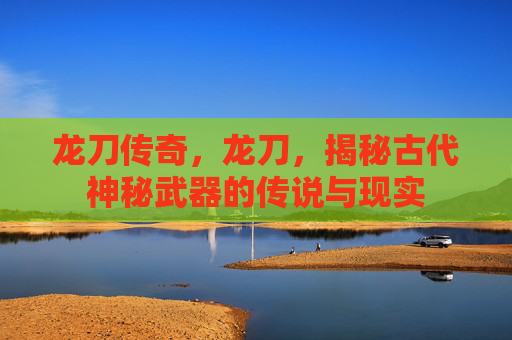 龙刀传奇,龙刀,揭秘古代神秘武器的传说与现实 龙刀传奇,龙刀,揭秘古代神秘武器的传说与现实
