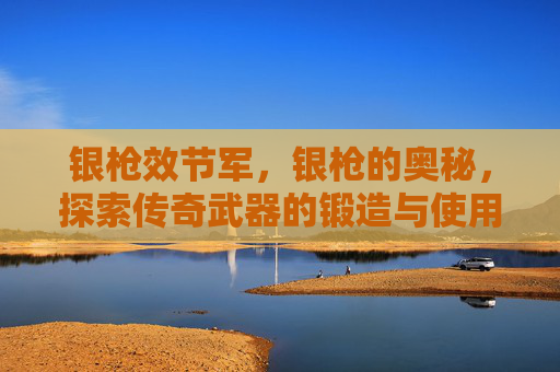 银枪效节军,银枪的奥秘,探索传奇武器的锻造与使用 银枪效节军,银枪的奥秘,探索传奇武器的锻造与使用