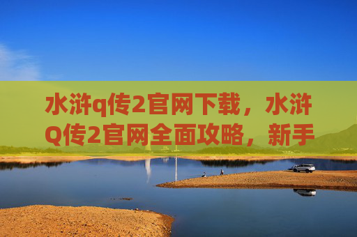 水浒q传2官网下载,水浒Q传2官网全面攻略,新手入门到高手进阶 水浒q传2官网下载,水浒Q传2官网全面攻略,新手入门到高手进阶