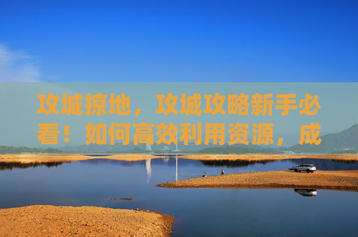 攻城掠地,攻城攻略新手必看!如何高效利用资源,成为攻城战的赢家? 攻城掠地,攻城攻略新手必看!如何高效利用资源,成为攻城战的赢家?