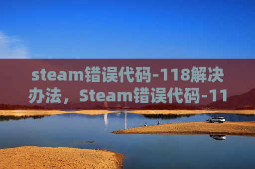 steam错误代码-118解决办法，Steam错误代码-118的全面解析与解决策略