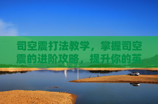 司空震打法教学，掌握司空震的进阶攻略，提升你的英雄实力