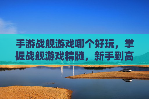 手游战舰游戏哪个好玩，掌握战舰游戏精髓，新手到高手的全面攻略