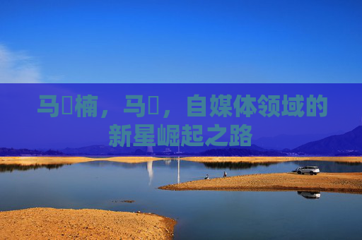 马祎楠,马祎,自媒体领域的新星崛起之路 马祎楠,马祎,自媒体领域的新星崛起之路