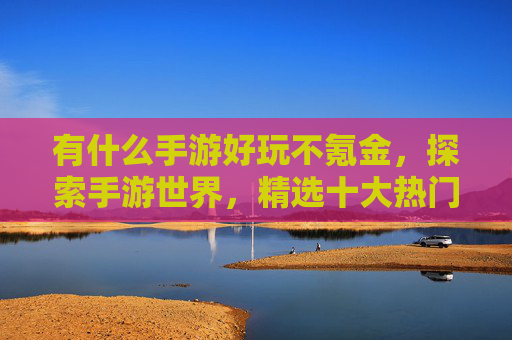 有什么手游好玩不氪金,探索手游世界,精选十大热门游戏攻略 有什么手游好玩不氪金,探索手游世界,精选十大热门游戏攻略