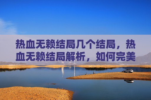 热血无赖结局几个结局，热血无赖结局解析，如何完美收尾你的江湖传奇