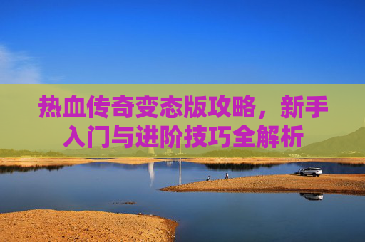 热血传奇变态版攻略，新手入门与进阶技巧全解析