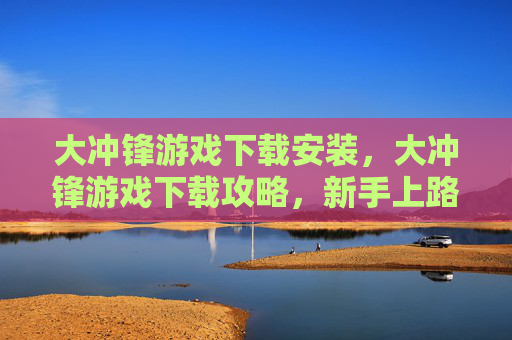 大冲锋游戏下载安装，大冲锋游戏下载攻略，新手上路必看指南