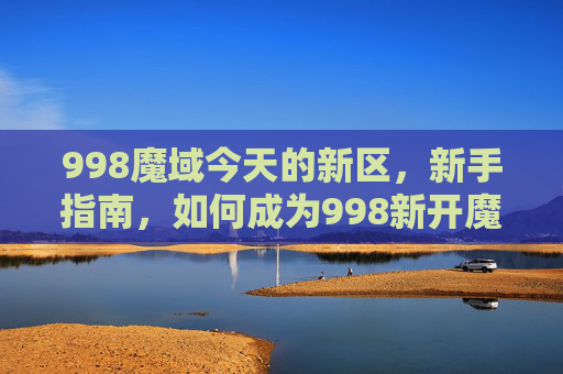 998魔域今天的新区，新手指南，如何成为998新开魔域的高手
