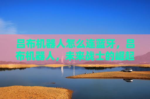 吕布机器人怎么连蓝牙,吕布机器人,未来战士的崛起 吕布机器人怎么连蓝牙,吕布机器人,未来战士的崛起