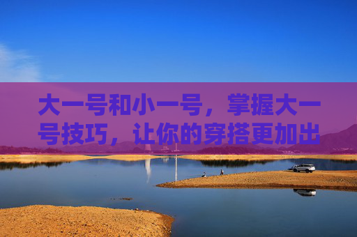 大一号和小一号,掌握大一号技巧,让你的穿搭更加出众 大一号和小一号,掌握大一号技巧,让你的穿搭更加出众