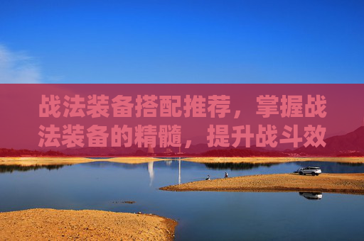 战法装备搭配推荐，掌握战法装备的精髓，提升战斗效率与生存能力