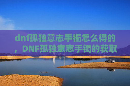dnf孤独意志手镯怎么得的，DNF孤独意志手镯的获取攻略