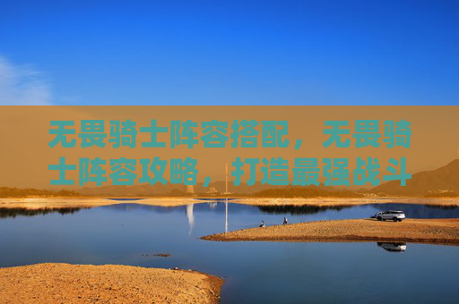 无畏骑士阵容搭配,无畏骑士阵容攻略,打造最强战斗组合 无畏骑士阵容搭配,无畏骑士阵容攻略,打造最强战斗组合