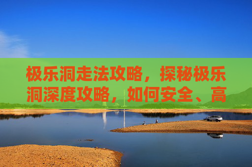 极乐洞走法攻略，探秘极乐洞深度攻略，如何安全、高效地探索这个隐藏的宝藏