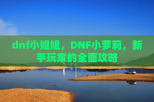 dnf小姐姐,DNF小萝莉,新手玩家的全面攻略 dnf小姐姐,DNF小萝莉,新手玩家的全面攻略