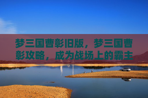 梦三国曹彰旧版,梦三国曹彰攻略,成为战场上的霸主 梦三国曹彰旧版,梦三国曹彰攻略,成为战场上的霸主