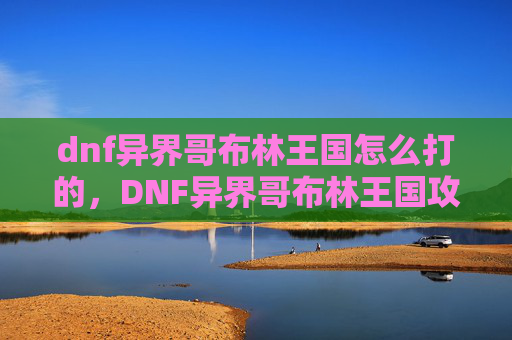 dnf异界哥布林王国怎么打的，DNF异界哥布林王国攻略，全面解析如何高效击败哥布林王国