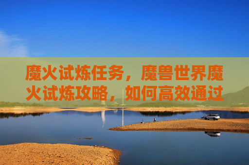 魔火试炼任务，魔兽世界魔火试炼攻略，如何高效通过挑战