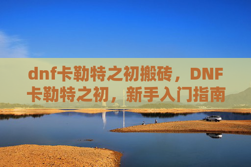 dnf卡勒特之初搬砖,DNF卡勒特之初,新手入门指南 dnf卡勒特之初搬砖,DNF卡勒特之初,新手入门指南