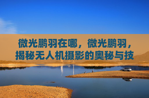 微光鹏羽在哪,微光鹏羽,揭秘无人机摄影的奥秘与技巧 微光鹏羽在哪,微光鹏羽,揭秘无人机摄影的奥秘与技巧
