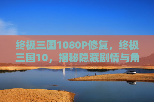 终极三国1080P修复,终极三国10,揭秘隐藏剧情与角色深度解析 终极三国1080P修复,终极三国10,揭秘隐藏剧情与角色深度解析
